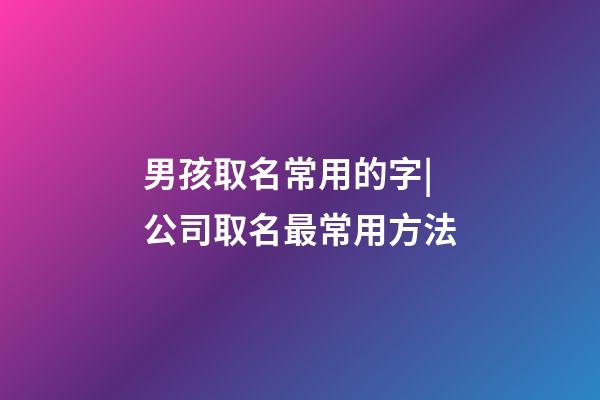 男孩取名常用的字|公司取名最常用方法-第1張-公司起名-玄機派